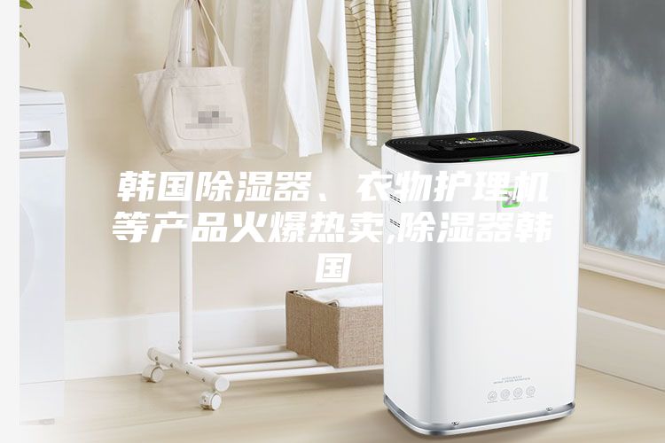 韓國除濕器、衣物護理機等產品火爆熱賣,除濕器韓國