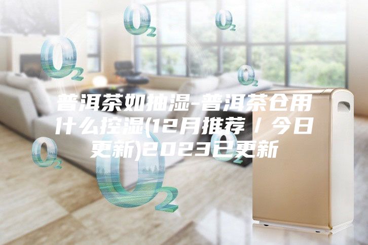 普洱茶如抽濕-普洱茶倉用什么控濕(12月推薦/今日更新)2023已更新