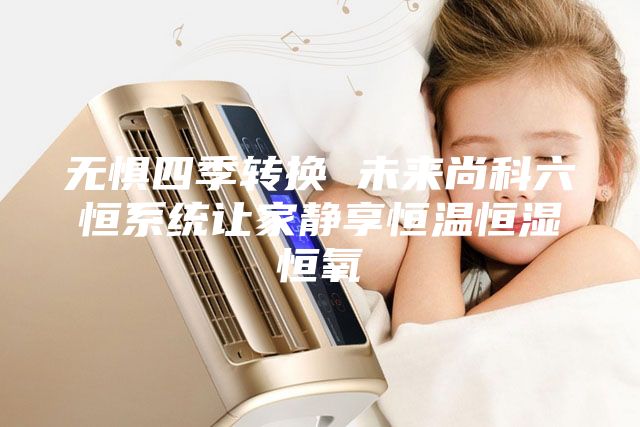 無懼四季轉(zhuǎn)換 未來尚科六恒系統(tǒng)讓家靜享恒溫恒濕恒氧